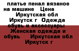 платье-пенал вязаное на машине › Цена ­ 2 000 - Иркутская обл., Иркутск г. Одежда, обувь и аксессуары » Женская одежда и обувь   . Иркутская обл.,Иркутск г.